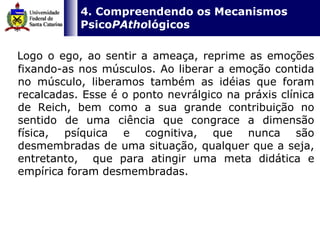   4. Compreendendo os Mecanismos Psico PAtho lógicos Logo o ego, ao sentir a ameaça, reprime as emoções fixando-as nos músculos. Ao liberar a emoção contida no músculo, liberamos também as idéias que foram recalcadas. Esse é o ponto nevrálgico na práxis clínica de Reich, bem como a sua grande contribuição no sentido de uma ciência que congrace a dimensão física, psíquica e cognitiva, que nunca são desmembradas de uma situação, qualquer que a seja, entretanto,  que para atingir uma meta didática e empírica foram desmembradas.  