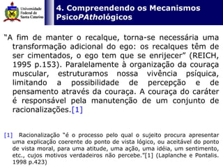   4. Compreendendo os Mecanismos Psico PAtho lógicos “ A fim de manter o recalque, torna-se necessária uma transformação adicional do ego: os recalques têm de ser cimentados, o ego tem que se enrijecer” (REICH, 1995 p.153). Paralelamente à organização da couraça muscular, estruturamos nossa vivência psíquica, limitando a possibilidade de percepção e de pensamento através da couraça. A couraça do caráter é responsável pela manutenção de um conjunto de racionalizações. [1]   [1]   Racionalização “é o processo pelo qual o sujeito procura apresentar uma explicação coerente do ponto de vista lógico, ou aceitável do ponto de vista moral, para uma atitude, uma ação, uma idéia, um sentimento, etc., cujos motivos verdadeiros não percebe.”[1] (Laplanche e Pontalis. 1998 p.423)   