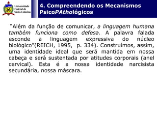   4. Compreendendo os Mecanismos Psico PAtho lógicos “ Além da função de comunicar,  a linguagem humana também funciona como defesa . A palavra falada esconde a linguagem expressiva do núcleo biológico”(REICH, 1995,  p. 334). Construímos, assim, uma identidade ideal que será mantida em nossa cabeça e será sustentada por atitudes corporais (anel cervical). Esta é a nossa identidade narcisista secundária, nossa máscara.  