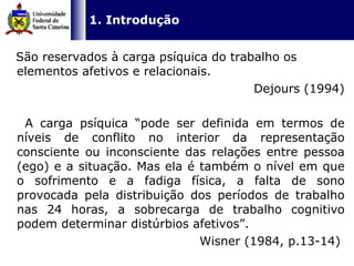 São reservados à carga psíquica do trabalho os elementos afetivos e relacionais.  Dejours (1994) A carga psíquica “pode ser definida em termos de níveis de conflito no interior da representação consciente ou inconsciente das relações entre pessoa (ego) e a situação. Mas ela é também o nível em que o sofrimento e a fadiga física, a falta de sono provocada pela distribuição dos períodos de trabalho nas 24 horas, a sobrecarga de trabalho cognitivo podem determinar distúrbios afetivos”. Wisner (1984, p.13-14)  1. Introdução 