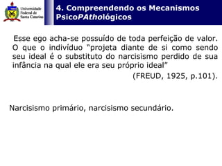   4. Compreendendo os Mecanismos Psico PAtho lógicos Esse ego acha-se possuído de toda perfeição de valor. O que o indivíduo “projeta diante de si como sendo seu ideal é o substituto do narcisismo perdido de sua infância na qual ele era seu próprio ideal”  (FREUD, 1925, p.101). Narcisismo primário, narcisismo secundário.  
