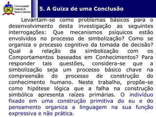   5. A Guiza de uma Conclusão Levantam-se como problemas básicos para o desenvolvimento desta investigação as seguintes interrogações: Que mecanismos psíquicos estão envolvidos no processo de simbolização? Como se organiza o processo cognitivo da tomada de decisão? Qual a relação da simbolização com os Comportamentos baseados em Conhecimentos? Para responder tais questões, considera-se que a simbolização seja um processo básico chave na compreensão do processo de construção do conhecimento humano. Neste trabalho, propõe-se como hipótese lógica que a falha na construção simbólica apresenta raízes primárias.  O indivíduo fixado em uma construção primitiva do eu e do pensamento organiza a linguagem na sua função expressiva e não prática.  