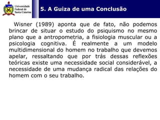   5. A Guiza de uma Conclusão Wisner (1989) aponta que de fato, não podemos brincar de situar o estudo do psiquismo no mesmo plano que a antropometria, a fisiologia muscular ou a psicologia cognitiva. É realmente a um modelo multidimensional do homem no trabalho que devemos apelar, ressaltando que por trás dessas reflexões teóricas existe uma necessidade social considerável, a necessidade de uma mudança radical das relações do homem com o seu trabalho.  