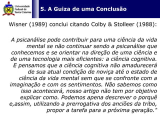   5. A Guiza de uma Conclusão Wisner (1989) conclui citando Colby & Stolleer (1988):  A psicanálise pode contribuir para uma ciência da vida mental se não continuar sendo a psicanálise que conhecemos e se orientar na direção de uma ciência e de uma tecnologia mais eficientes: a ciência cognitiva. E pensamos que a ciência cognitiva não amadurecerá de sua atual condição de noviça até o estado de ciência da vida mental sem que se confronte com a imaginação e com os sentimentos. Não sabemos como isso acontecerá, nosso artigo não tem por objetivo explicar como. Podemos apena descrever o porquê e,assim, utilizando a prerrogativa dos anciões da tribo, propor a tarefa para a próxima geração.”     
