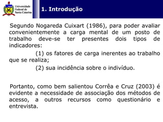   1. Introdução    Segundo Nogareda Cuixart (1986), para poder avaliar convenientemente a carga mental de um posto de trabalho deve-se ter presentes dois tipos de indicadores:  (1) os fatores de carga inerentes ao trabalho que se realiza;  (2) sua incidência sobre o indivíduo.  Portanto, como bem salientou Corrêa e Cruz (2003) é evidente a necessidade de associação dos métodos de acesso, a outros recursos como questionário e entrevista.  