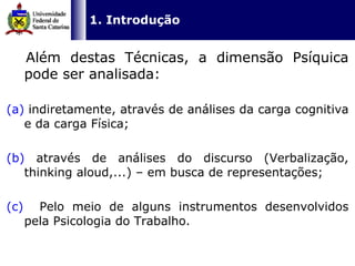   1. Introdução   Além destas Técnicas, a dimensão Psíquica pode ser analisada: (a)  indiretamente, através de análises da carga cognitiva e da carga Física; (b)  através de análises do discurso (Verbalização, thinking aloud,...) – em busca de representações;  (c)   Pelo meio de alguns instrumentos desenvolvidos pela Psicologia do Trabalho. 