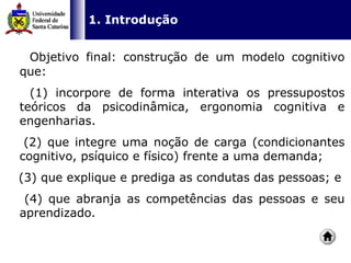   1. Introdução   Objetivo final: construção de um modelo cognitivo que: (1) incorpore de forma interativa os pressupostos teóricos da psicodinâmica, ergonomia cognitiva e engenharias.  (2) que integre uma noção de carga (condicionantes cognitivo, psíquico e físico) frente a uma demanda;  (3) que explique e prediga as condutas das pessoas; e (4) que abranja as competências das pessoas e seu aprendizado.  