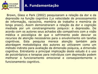   A. Fundamentação    Brown, Glass e Park (2002) pesquisaram a relação da dor e da depressão na função cognitiva (i,e velocidade de processamento de informação, raciocínio, memória de trabalho e memória de longo prazo). Assim demonstraram a relação da dor e cognição mediada por um constrangimento psíquico: a depressão. De acordo com os autores seus achados são compatíveis com a visão médica e psicológica de que o sofrimento pode desviar os recursos de atenção necessários para o envolvimento em tarefas cognitivas. Esta pesquisa merece atenção também pela abordagem metodológica dos autores ao utilizarem como um método indireto para avaliação da dimensão psíquica, a dimensão cognitiva. Entretanto a principal implicação deste estudo é o uso de psicotrópicos e terapias para indivíduos com depressão podem melhorar o funcionamento emocional e conseqüentemente o funcionamento cognitivo.   