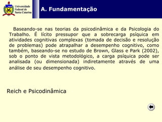   A. Fundamentação    Baseando-se nas teorias da psicodinâmica e da Psicologia do Trabalho. É lícito pressupor que a sobrecarga psíquica em atividades cognitivas complexas (tomada de decisão e resolução de problemas) pode atrapalhar a desempenho cognitivo, como também, baseando-se no estudo de Brown, Glass e Park (2002), sob o ponto de vista metodológico, a carga psíquica pode ser analisada (ou dimensionada) indiretamente através de uma análise de seu desempenho cognitivo.   Reich e Psicodinâmica 