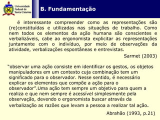   B. Fundamentação é interessante compreender como as representações são (re)constituídas e utilizadas nas situações de trabalho. Como nem todos os elementos da ação humana são conscientes e verbalizáveis, cabe ao ergonomista explicitar as representações juntamente com o indivíduo, por meio de observações da atividade, verbalizações espontâneas e entrevistas.  Sarmet (2003) “ observar uma ação consiste em identificar os gestos, os objetos manipuladores em um contexto cuja combinação tem um significado para o observador. Nesse sentido, é necessário explicar os elementos que compõe a ação para o observador”.Uma ação tem sempre um objetivo para quem a realiza e que nem sempre é acessível simplesmente pela observação, devendo o ergonomista buscar através da verbalização as razões que levam a pessoa a realizar tal ação . Abrahão (1993, p.21)   