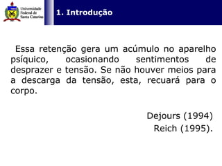   Essa retenção gera um acúmulo no aparelho psíquico, ocasionando sentimentos de desprazer e tensão. Se não houver meios para a descarga da tensão, esta, recuará para o corpo. Dejours (1994)  Reich (1995).  1. Introdução 