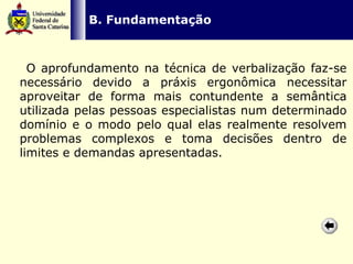   B. Fundamentação O aprofundamento na técnica de verbalização faz-se necessário devido a práxis ergonômica necessitar aproveitar de forma mais contundente a semântica utilizada pelas pessoas especialistas num determinado domínio e o modo pelo qual elas realmente resolvem problemas complexos e toma decisões dentro de limites e demandas apresentadas.   