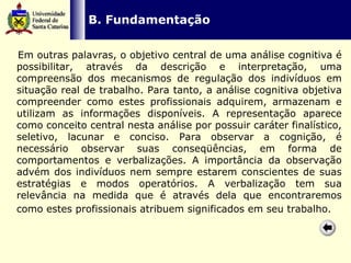   B. Fundamentação Em outras palavras, o objetivo central de uma análise cognitiva é possibilitar, através da descrição e interpretação, uma compreensão dos mecanismos de regulação dos indivíduos em situação real de trabalho. Para tanto, a análise cognitiva objetiva compreender como estes profissionais adquirem, armazenam e utilizam as informações disponíveis. A representação aparece como conceito central nesta análise por possuir caráter finalístico, seletivo, lacunar e conciso. Para observar a cognição, é necessário observar suas conseqüências, em forma de comportamentos e verbalizações. A importância da observação advém dos indivíduos nem sempre estarem conscientes de suas estratégias e modos operatórios. A verbalização tem sua relevância na medida que é através dela que encontraremos como estes profissionais atribuem significados em seu trabalho.   