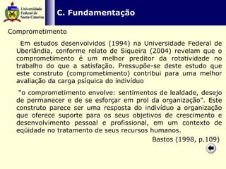   C. Fundamentação Comprometimento Em estudos desenvolvidos (1994) na Universidade Federal de Uberlândia, conforme relato de Siqueira (2004) revelam que o comprometimento é um melhor preditor da rotatividade no trabalho do que a satisfação. Pressupõe-se deste estudo que este construto (comprometimento) contribui para uma melhor avaliação da carga psíquica do indivíduo  “ o comprometimento envolve: sentimentos de lealdade, desejo de permanecer e de se esforçar em prol da organização”. Este construto parece ser uma resposta do indivíduo a organização que oferece suporte para os seus objetivos de crescimento e desenvolvimento pessoal e profissional, em um contexto de eqüidade no tratamento de seus recursos humanos. Bastos (1998, p.109)  