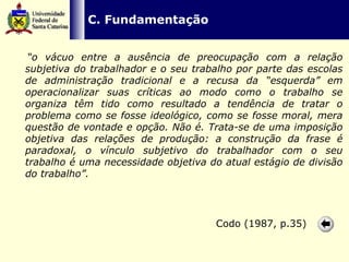   C. Fundamentação “ o vácuo entre a ausência de preocupação com a relação subjetiva do trabalhador e o seu trabalho por parte das escolas de administração tradicional e a recusa da “esquerda” em operacionalizar suas críticas ao modo como o trabalho se organiza têm tido como resultado a tendência de tratar o problema como se fosse ideológico, como se fosse moral, mera questão de vontade e opção. Não é. Trata-se de uma imposição objetiva das relações de produção: a construção da frase é paradoxal, o vínculo subjetivo do trabalhador com o seu trabalho é uma necessidade objetiva do atual estágio de divisão do trabalho”.   Codo (1987, p.35) 