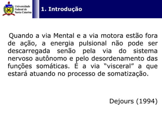   Quando a via Mental e a via motora estão fora de ação, a energia pulsional não pode ser descarregada senão pela via do sistema nervoso autônomo e pelo desordenamento das funções somáticas. É a via “visceral” a que estará atuando no processo de somatização. Dejours (1994) 1. Introdução 