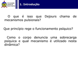   1. Introdução O que é isso que Dejours chama de mecanismos pulsionais? Que princípio rege o funcionamento psíquico? Como o corpo denuncia uma sobrecarga psíquica e qual mecanismo é utilizado nesta dinâmica?  
