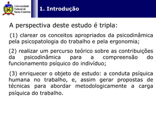   1. Introdução   A perspectiva deste estudo é tripla: (1) clarear os conceitos apropriados da psicodinâmica pela psicopatologia do trabalho e pela ergonomia; (2) realizar um percurso teórico sobre as contribuições da psicodinâmica para a compreensão do funcionamento psíquico do indivíduo;  (3) enriquecer o objeto de estudo: a conduta psíquica humana no trabalho, e, assim gerar propostas de técnicas para abordar metodologicamente a carga psíquica do trabalho.   