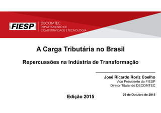 A Carga Tributária no Brasil
Repercussões na Indústria de Transformação
________________________________
José Ricardo Roriz Coelho
Vice Presidente da FIESP
Diretor Titular do DECOMTEC
29 de Outubro de 2015
Edição 2015
 
