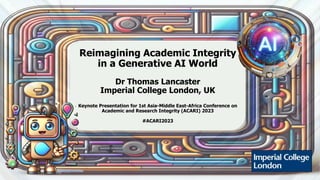 Reimagining Academic Integrity
in a Generative AI World
Dr Thomas Lancaster
Imperial College London, UK
Keynote Presentation for 1st Asia-Middle East-Africa Conference on
Academic and Research Integrity (ACARI) 2023
#ACARI2023
 