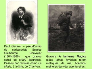 Paul Gavarni – pseudônimo do caricaturista Sulpice Guilhaume Chevalier (1804-1866)  que gravou cerca de 8.000 litografias. Passou por revistas como  La Mode ,  L´artiste ,  Le Charivari.  Gravura  A lanterna Mágica  (seus temas favoritos foram moleques de rua, boêmios, mulheres da vida, aventureiras.  
