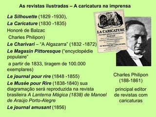 As revistas ilustradas – A caricatura na imprensa La Silhouette  (1829 -1930),   La Caricature  (1830 -1835) Honoré de Balzac Charles Philipon)  Le Charivari  – “A Algazarra” (1832 -1872) Le Magasin Pittoresque  (“encyclopédie populaire” a partir de 1833, tiragem de 100.000 exemplares) Le journal pour rire  (1848 -1855) Le Musée pour Rire  (1838-1840) sua diagramação será reproduzida na revista brasileira  A Lanterna Mágica (1838) de Manoel de Araújo Porto-Alegre Le journal amusant  (1856)  Charles Philipon (188-1861) principal editor de revistas com caricaturas 