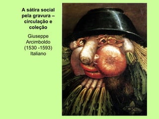 A sátira social pela gravura – circulação e coleção Giuseppe Arcimboldo (1530 -1593) Italiano 