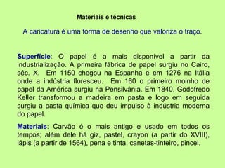 Materiais e técnicas A caricatura é uma forma de desenho que valoriza o traço.  Superfície : O papel é a mais disponível a partir da industrialização. A primeira fábrica de papel surgiu no Cairo, séc. X.  Em 1150 chegou na Espanha e em 1276 na Itália onde a indústria floresceu.  Em 160 o primeiro moinho de papel da América surgiu na Pensilvânia. Em 1840, Godofredo Keller transformou a madeira em pasta e logo em seguida surgiu a pasta química que deu impulso à indústria moderna do papel.  Materiais : Carvão é o mais antigo e usado em todos os tempos; além dele há giz, pastel, crayon (a partir do XVIII), lápis (a partir de 1564), pena e tinta, canetas-tinteiro, pincel.  