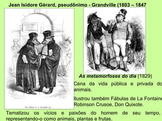 Cena da vida pública e privada dos animais. Ilustrou também Fábulas de La Fontaine, Robinson Crusoe, Don Quixote. As metamorfoses do dia  (1829) Jean Isidore Gérard, pseudônimo - Grandville (1803 – 1847 Tematizou os vícios e paixões do homem de seu tempo, representando-o como animais, plantas e frutas. 