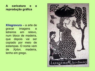 A caricatura e a reprodução gráfica Xilogravura  – a arte de gravar imagens e letreiros em relevo, num bloco de madeira, que depois vai ser copiado por meio de estampas. O nome vem de  Xylon , madeira, lenho em grego. 