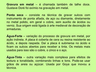 Gravura em metal  – é chamada também de talhe doce. Gustave Doré foi exímio na gravação em metal. Ponta seca  – consiste na técnica de gravar sulcos com instrumento de ponta afiada, de aço ou diamante, diretamente no metal polido, em geral o cobre, sem auxílio de ácidos ou verniz. Sua origem está ligada à arte medieval de decoração de armaduras. Água-Forte  – variação do processo de gravura em metal, por ação indireta. A placa é coberta de cera ou resina resistente ao ácido, e depois raspada. Daí a placa é submersa no ácido e ficam os sulcos abertos para receber a tinta. Os metais mais usados para isso são o cobre, o zinco e o aço. Água-Tinta  – outra variação mais complexa para efeitos de textura e tonalidade, combinando linhas e tons. Pode-se usar grãos de areia ou açúcar. Usada por Goya que inovou a técnica. 