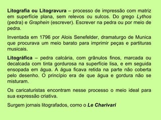 Litografia ou Litogravura  – processo de impressão com matriz em superfície plana, sem relevos ou sulcos. Do grego  Lythos  (pedra) e  Graphein  (escrever). Escrever na pedra ou por meio de pedra. Inventada em 1796 por Alois Senefelder, dramaturgo de Munica que procurava um meio barato para imprimir peças e partituras musicais.  Litográfica  – pedra calcária, com grânulos finos, marcada ou decalcada com tinta gordurosa na superfície lisa, e em seguida ensopada em água. A água ficava retida na parte não coberta pelo desenho. O princípio era de que água e gordura não se misturam.  Os caricaturistas encontram nesse processo o meio ideal para sua expressão criativa.  Surgem jornais litografados, como o  Le Charivari 