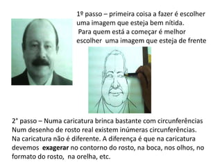 1º passo – primeira coisa a fazer é escolher
                    uma imagem que esteja bem nítida.
                    Para quem está a começar é melhor
                    escolher uma imagem que esteja de frente




2° passo – Numa caricatura brinca bastante com circunferências
Num desenho de rosto real existem inúmeras circunferências.
Na caricatura não é diferente. A diferença é que na caricatura
devemos exagerar no contorno do rosto, na boca, nos olhos, no
formato do rosto, na orelha, etc.
 