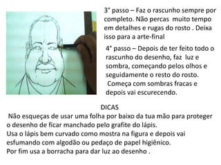 3° passo – Faz o rascunho sempre por
                              completo. Não percas muito tempo
                              em detalhes e rugas do rosto . Deixa
                              isso para a arte-final
                               4° passo – Depois de ter feito todo o
                               rascunho do desenho, faz luz e
                               sombra, começando pelos olhos e
                               seguidamente o resto do rosto.
                                Começa com sombras fracas e
                               depois vai escurecendo.

                               DICAS
Não esqueças de usar uma folha por baixo da tua mão para proteger
o desenho de ficar manchado pelo grafite do lápis.
Usa o lápis bem curvado como mostra na figura e depois vai
esfumando com algodão ou pedaço de papel higiênico.
Por fim usa a borracha para dar luz ao desenho .
 