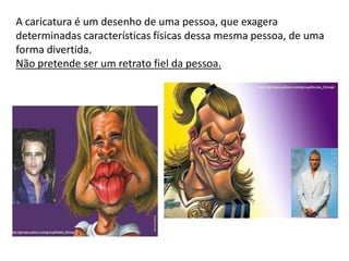 A caricatura é um desenho de uma pessoa, que exagera
determinadas características físicas dessa mesma pessoa, de uma
forma divertida.
Não pretende ser um retrato fiel da pessoa.
 