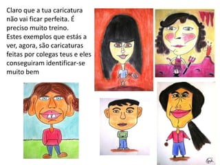 Claro que a tua caricatura
não vai ficar perfeita. É
preciso muito treino.
Estes exemplos que estás a
ver, agora, são caricaturas
feitas por colegas teus e eles
conseguiram identificar-se
muito bem
 