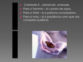    Caridade é , sobretudo, amizade.
   Para o faminto – é o prato de sopa.
   Para o triste – é a palavra consoladora.
   Para o mau – é a paciência com que nos
    compete auxiliá-lo
 