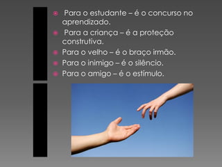    Para o estudante – é o concurso no
    aprendizado.
   Para a criança – é a proteção
    construtiva.
   Para o velho – é o braço irmão.
   Para o inimigo – é o silêncio.
   Para o amigo – é o estímulo.
 