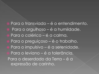  Para o transviado – é o entendimento.
 Para o orgulhoso – é a humildade.
 Para o colérico – é a calma.
 Para o preguiçoso – é o trabalho.
 Para o impulsivo – é a serenidade.
 Para o leviano – é a tolerância.
Para o deserdado da Terra – é a
  expressão de carinho.
 