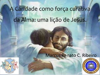 A Caridade como força curativa
 da Alma: uma lição de Jesus.




             Marcus Renato C. Ribeiro
 