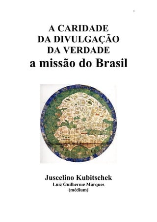 1

A CARIDADE
DA DIVULGAÇÃO
DA VERDADE

a missão do Brasil

Juscelino Kubitschek
Luiz Guilherme Marques
(médium)

 