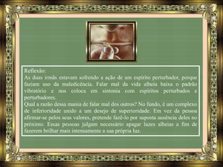 Reflexão:
As duas irmãs estavam sofrendo a ação de um espírito perturbador, porque
faziam uso da maledicência. Falar mal da vida alheia baixa o padrão
vibratório e nos coloca em sintonia com espíritos perturbados e
perturbadores.
Qual a razão dessa mania de falar mal dos outros? No fundo, é um complexo
de inferioridade unido a um desejo de superioridade. Em vez da pessoa
afirmar-se pelos seus valores, pretende fazê-lo por suposta ausência deles no
próximo. Essas pessoas julgam necessário apagar luzes alheias a fim de
fazerem brilhar mais intensamente a sua própria luz.
 