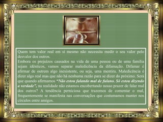 Quem tem valor real em si mesmo não necessita medir o seu valor pelo
desvalor dos outros.
Embora os prejuízos causados na vida de uma pessoa ou de uma família
sejam idênticos, vamos separar maledicência da difamação. Difamar é
afirmar de outrem algo inexistente, ou seja, uma mentira. Maledicência é
dizer algo real mas que não há nenhuma razão para se dizer do próximo. Será
que quando afirmamos “Não estou falando mal de fulano. Só estou dizendo
a verdade”, na realidade não estamos encobertando nosso prazer de falar mal
dos outros? A tendência perniciosa que trazemos de comentar o mal,
frequentemente se manifesta nas conversações que costumamos manter nos
círculos entre amigos.
 