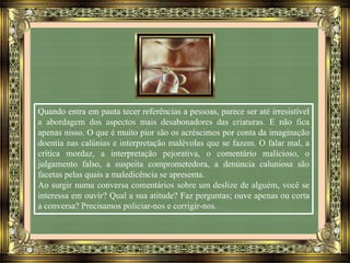 Quando entra em pauta tecer referências a pessoas, parece ser até irresistível
a abordagem dos aspectos mais desabonadores das criaturas. E não fica
apenas nisso. O que é muito pior são os acréscimos por conta da imaginação
doentia nas calúnias e interpretação malévolas que se fazem. O falar mal, a
crítica mordaz, a interpretação pejorativa, o comentário malicioso, o
julgamento falso, a suspeita comprometedora, a denúncia caluniosa são
facetas pelas quais a maledicência se apresenta.
Ao surgir numa conversa comentários sobre um deslize de alguém, você se
interessa em ouvir? Qual a sua atitude? Faz perguntas; ouve apenas ou corta
a conversa? Precisamos policiar-nos e corrigir-nos.
 