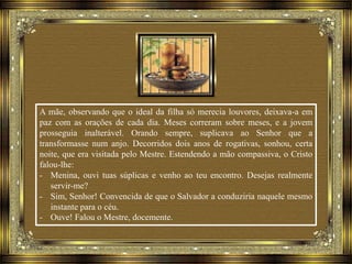 A mãe, observando que o ideal da filha só merecia louvores, deixava-a em
paz com as orações de cada dia. Meses correram sobre meses, e a jovem
prosseguia inalterável. Orando sempre, suplicava ao Senhor que a
transformasse num anjo. Decorridos dois anos de rogativas, sonhou, certa
noite, que era visitada pelo Mestre. Estendendo a mão compassiva, o Cristo
falou-lhe:
- Menina, ouvi tuas súplicas e venho ao teu encontro. Desejas realmente
servir-me?
- Sim, Senhor! Convencida de que o Salvador a conduziria naquele mesmo
instante para o céu.
- Ouve! Falou o Mestre, docemente.
 