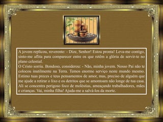 A jovem replicou, reverente: - Dize, Senhor! Estou pronta! Leva-me contigo,
sinto-me aflita para comparecer entre os que retêm a glória de servir-te no
plano celestial.
O Cristo sorriu. Bondoso, considerou: - Não, minha jovem. Nosso Pai não te
colocou inutilmente na Terra. Temos enorme serviço neste mundo mesmo.
Estimo tuas preces e teus pensamentos de amor, mas, preciso de alguém que
me ajude a retirar o lixo e os detritos que se amontoam não longe de tua casa.
Ali se concentra perigoso foco de moléstias, ameaçando trabalhadores, mães
e crianças. Vai, minha filha! Ajuda-me a salvá-los da morte.
 