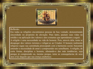 Reflexão:
Em todas as religiões encontramos pessoas de boa vontade, demonstrando
sinceridade no propósito de elevação. Para tanto, pautam suas vidas na
retidão e na aplicação dos valores e dos costumes que aprenderam a seguir.
A religião é uma necessidade na vida do homem. Pois, através dela, tenta se
desapegar dos valores terrenos e religar-se ao Criador. O homem realmente
religioso segue sua caminhada preocupado com a harmonia social, buscando
entender a necessidade de amar e compreender seu semelhante. A religião, de
certa forma, disciplina o homem, afastando-o das más tendências, seja
porque já compreende ou, mesmo porque, teme as consequências de seus
atos à luz daquilo que sua crença estabelece.
 