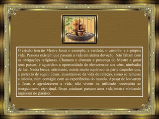 O cristão tem no Mestre Jesus o exemplo, a verdade, o caminho e a própria
vida. Pessoas existem que passam a vida em eterna devoção. Não faltam com
as obrigações religiosas. Chamam e clamam a presença do Mestre a guiar
seus passos, e aguardam a oportunidade de elevarem-se aos céus, nimbadas
de luz. Nessa busca, entretanto, existe muito equívoco da parte daqueles que,
a pretexto de seguir Jesus, ausentam-se da vida de relação, como se temesse
a mácula, num contágio com as experiências do mundo. Apesar de louvarem
a Jesus e agradecerem a vida, não vivem na utilidade necessária ao
soerguimento espiritual. Essas criaturas passam uma vida inteira sonhando
ingressar no paraíso.
 
