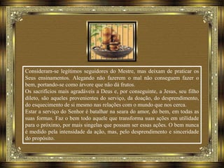 Consideram-se legítimos seguidores do Mestre, mas deixam de praticar os
Seus ensinamentos. Alegando não fazerem o mal não conseguem fazer o
bem, portando-se como árvore que não dá frutos.
Os sacrifícios mais agradáveis a Deus e, por conseguinte, a Jesus, seu filho
dileto, são aqueles provenientes do serviço, da doação, do desprendimento,
do esquecimento de si mesmo nas relações com o mundo que nos cerca.
Estar a serviço do Senhor é batalhar na seara do amor, do bem, em todas as
suas formas. Faz o bem todo aquele que transforma suas ações em utilidade
para o próximo, por mais singelas que possam ser essas ações. O bem nunca
é medido pela intensidade da ação, mas, pelo desprendimento e sinceridade
do propósito.
 