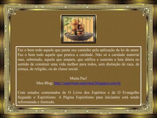 Faz o bem todo aquele que pauta seu caminho pela aplicação da lei de amor.
Faz o bem todo aquele que pratica a caridade. Não só a caridade material
mas, sobretudo, aquela que ampara, que edifica e sustenta a luta diária no
sentido de construir uma vida melhor para todos, sem distinção de raça, de
crença, de religião, ou de classe social.
Muita Paz!
Meu Blog: http://espiritual-espiritual.blogspot.com.br
Com estudos comentados de O Livro dos Espíritos e de O Evangelho
Segundo o Espiritismo. A Página Espiritismo para iniciantes está sendo
reformatada e ilustrada.
 